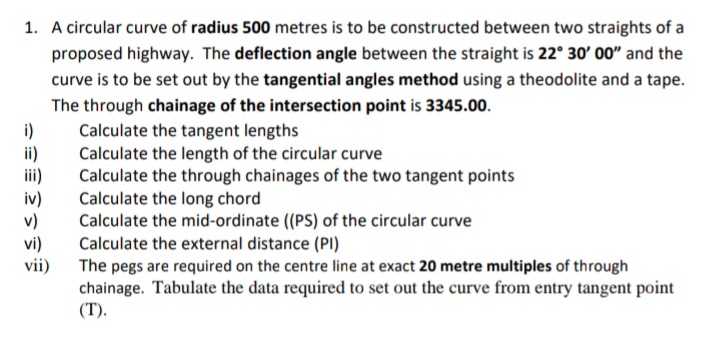 1. A circular curve of radius 500 metres is to be constructed between two straights of a
proposed highway. The deflection angle between the straight is 22° 30' 00" and the
curve is to be set out by the tangential angles method using a theodolite and a tape.
The through chainage of the intersection point is 3345.00.
i)
ii)
ii)
iv)
v)
vi)
vii)
Calculate the tangent lengths
Calculate the length of the circular curve
Calculate the through chainages of the two tangent points
Calculate the long chord
Calculate the mid-ordinate (PS) of the circular curve
Calculate the external distance (PI)
The pegs are required on the centre line at exact 20 metre multiples of through
chainage. Tabulate the data required to set out the curve from entry tangent point
(T).
