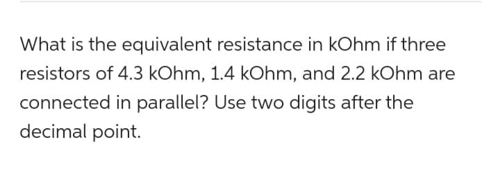 What is the equivalent resistance in kOhm if three
resistors of 4.3 kOhm, 1.4 kOhm, and 2.2 kOhm are
connected in parallel? Use two digits after the
decimal point.