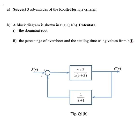 1.
a) Suggest 3 advantages of the Routh-Hurwitz criteria.
b) A block diagram is shown in Fig. Q1(b). Calculate
i) the dominant root.
ii) the percentage of overshoot and the settling time using values from b(i).
R(s)
s+2
C(s)
s(s+3)
1
s+1
Fig. Q1(b)

