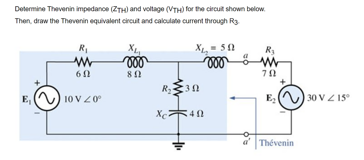 Determine Thevenin impedance (ZTH) and voltage (VTH) for the circuit shown below.
Then, draw the Thevenin equivalent circuit and calculate current through R3.
X
ll
= 50
XL
ll
R1
R3
7Ω
R2 30
E2
30 V Z 15°
E,
10 V Z0°
Xc
a' | Thévenin
루
