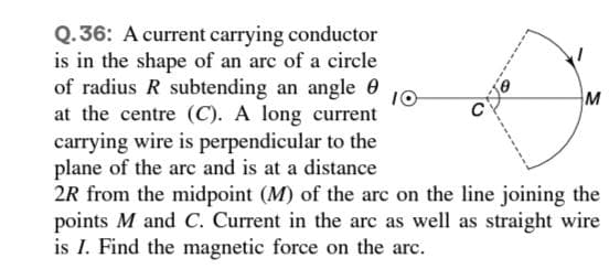 Q.36: A current carrying conductor
is in the shape of an arc of a circle
of radius R subtending an angle 0
at the centre (C). A long current
carrying wire is perpendicular to the
plane of the arc and is at a distance
2R from the midpoint (M) of the arc on the line joining the
points M and C. Current in the arc as well as straight wire
is I. Find the magnetic force on the arc.
10
M
