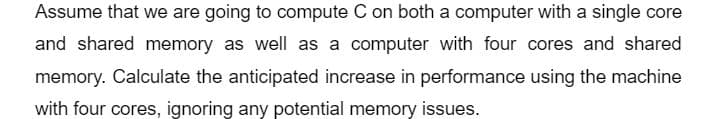 Assume that we are going to compute C on both a computer with a single core
and shared memory as well as a computer with four cores and shared
memory. Calculate the anticipated increase in performance using the machine
with four cores, ignoring any potential memory issues.