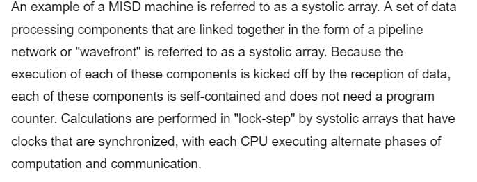 An example of a MISD machine is referred to as a systolic array. A set of data
processing components that are linked together in the form of a pipeline
network or "wavefront" is referred to as a systolic array. Because the
execution of each of these components is kicked off by the reception of data,
each of these components is self-contained and does not need a program
counter. Calculations are performed in "lock-step" by systolic arrays that have
clocks that are synchronized, with each CPU executing alternate phases of
computation and communication.