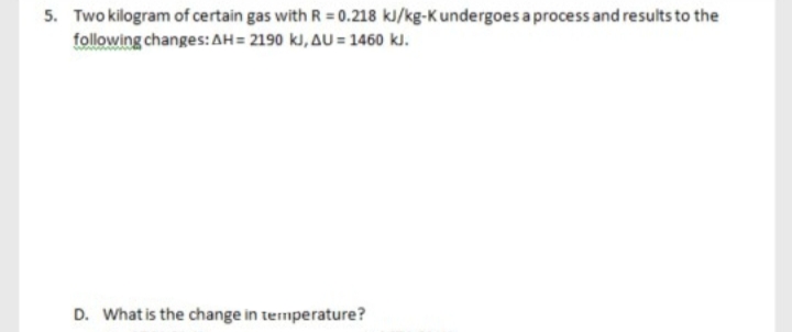 5. Two kilogram of certain gas with R = 0.218 kJ/kg-Kundergoes a process and results to the
following changes: AH= 2190 kJ, AU = 1460 kl.
D. What is the change in termperature?
