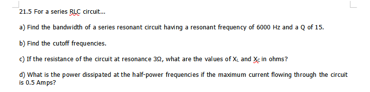21.5 For a series BLC circuit.
a) Find the bandwidth of a series resonant circuit having
resonant frequency of 6000 Hz and a Q of 15.
b) Find the cutoff frequencies.
c) If the resistance of the circuit at resonance 32, what are the values of X, and Xc in ohms?
d) What is the power dissipated at the half-power frequencies if the maximum current flowing through the circuit
is 0.5 Amps?
