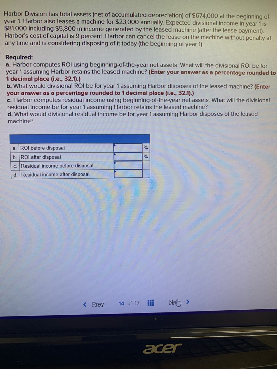 Harbor Division has total assets (net of accumulated depreciation) of $674,000 at the beginning of
year 1. Harbor also leases a machine for $23,000 annually. Expected divisional income in year 1 is
$81,000 including $5,800 in income generated by the leased machine (after the lease payment).
Harbor's cost of capital is 9 percent. Harbor can cancel the lease on the machine without penalty at
any time and is considering disposing of it today (the beginning of year 1).
Required:
a. Harbor computes ROI using beginning-of-the-year net assets. What will the divisional ROI be for
year 1 assuming Harbor retains the leased machine? (Enter your answer as a percentage rounded to
1 decimal place (i.e., 32.1).)
b. What would divisional ROI be for year 1 assuming Harbor disposes of the leased machine? (Enter
your answer as a percentage rounded to 1 decimal place (i.e., 32.1).)
c. Harbor computes residual income using beginning-of-the-year net assets. What will the divisional
residual income be for year 1 assuming Harbor retains the leased machine?
d. What would divisional residual income be for year 1 assuming Harbor disposes of the leased
machine?
a. ROI before disposal
b. ROI after disposal
c. Residual income before disposal
d. Residual income after disposal
< Prev.
14 of 17
%
%
HH
Neht >
acer