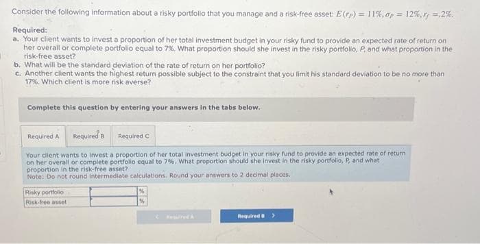 Consider the following information about a risky portfolio that you manage and a risk-free asset: E(rp) = 11%, op = 12%, rf =,2%.
Required:
a. Your client wants to invest a proportion of her total investment budget in your risky fund to provide an expected rate of return on
her overall or complete portfolio equal to 7%. What proportion should she invest in the risky portfolio, P, and what proportion in the
risk-free asset?
b. What will be the standard deviation of the rate of return on her portfolio?
c. Another client wants the highest return possible subject to the constraint that you limit his standard deviation to be no more than
17%. Which client is more risk averse?
Complete this question by entering your answers in the tabs below.
Required A Required B
Required C
Your client wants to invest a proportion of her total investment budget in your risky fund to provide an expected rate of return
on her overall or complete portfolio equal to 7%. What proportion should she invest in the risky portfolio, P, and what
proportion in the risk-free asset?
Note: Do not round Intermediate calculations. Round your answers to 2 decimal places.
Risky portfolio
Risk-free asset
%
&
Required D >