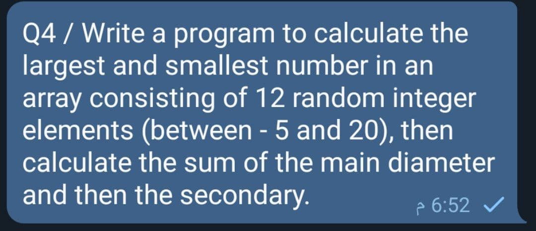 Q4 / Write a program to calculate the
largest and smallest number in an
array consisting of 12 random integer
elements (between - 5 and 20), then
calculate the sum of the main diameter
and then the secondary.
p 6:52
