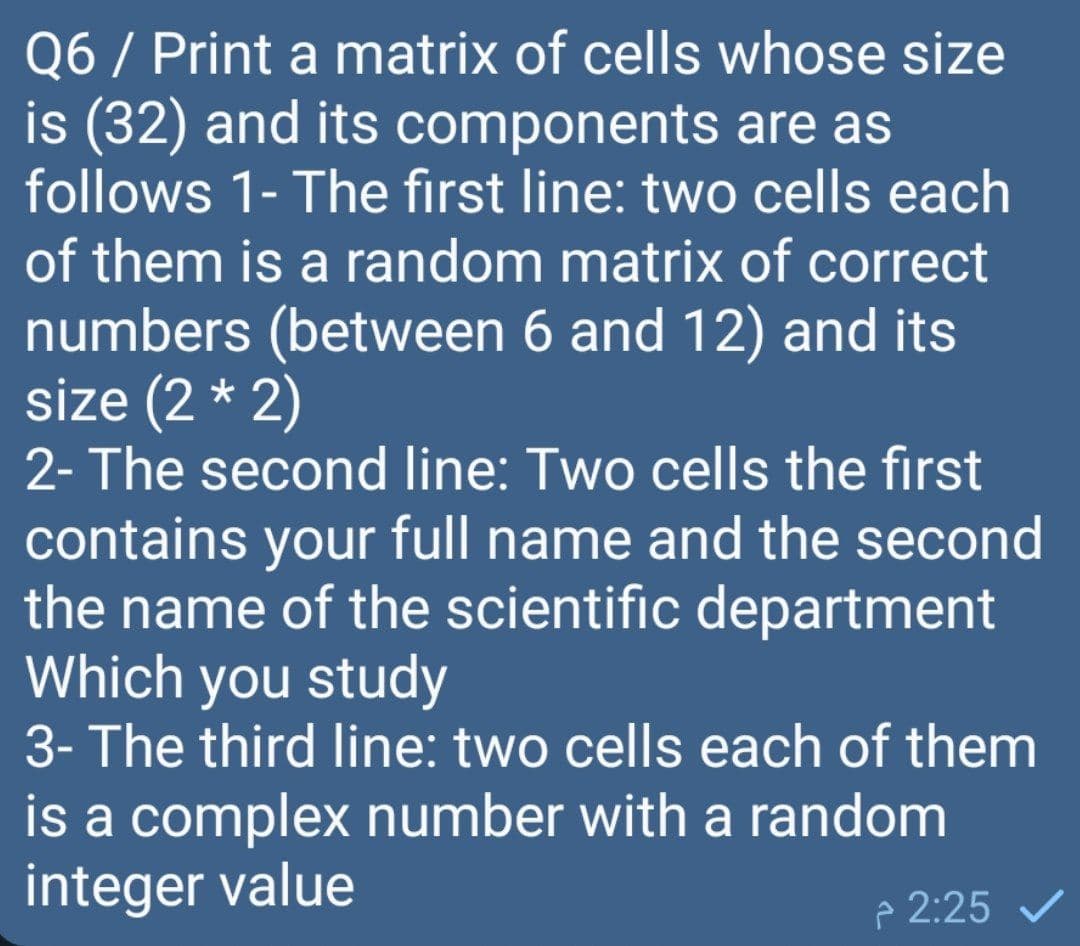 Q6 / Print a matrix of cells whose size
is (32) and its components are as
follows 1- The first line: two cells each
of them is a random matrix of correct
numbers (between 6 and 12) and its
size (2 * 2)
2- The second line: Two cells the first
contains your full name and the second
the name of the scientific department
Which you study
3- The third line: two cells each of them
is a complex number with a random
integer value
p 2:25 v
