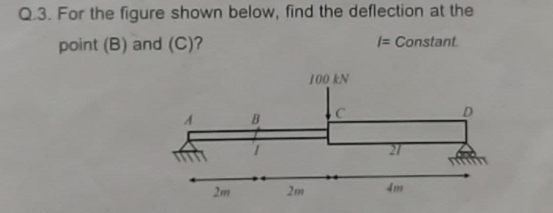 Q.3. For the figure shown below, find the deflection at the
point (B) and (C)?
|= Constant
100 kN
2m