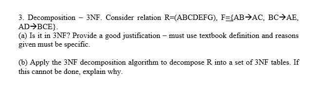3. Decomposition – 3NF. Consider relation R=(ABCDEFG), F={AB→AC, BC→AE,
AD→BCE}.
(a) Is it in 3NF? Provide a good justification – must use textbook definition and reasons
given must be specific.
(b) Apply the 3NF decomposition algorithm to decompose R into a set of 3NF tables. If
this cannot be done, explain why.
