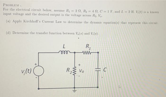 PROBLEM.
For the electrical circuit below, assume R= 2 2, R= 4 2, C = 1 F, and L 2 H. V(t) is a known
input voltage and the desired out put is the voltage across R2, Vo-
%3D
(a) Apply Kirchhoff's Current Law to determine the dynamic equation(s) that represent this circuit.
(d) Determine the transfer function between Vo(s) and V(s).
R,
v,(t)
R2
Vo
ww
