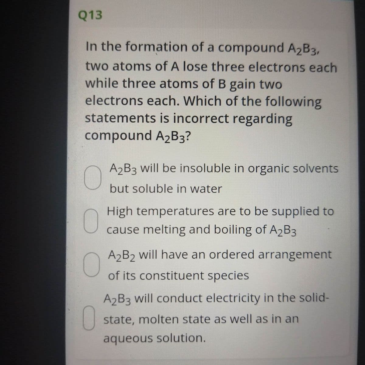 Q13
In the formation of a compound A2B3,
two atoms of A lose three electrons each
while three atoms of B gain two
electrons each. Which of the following
statements is incorrect regarding
compound A2B3?
A2B3 will be insoluble in organic solvents
but soluble in water
High temperatures are to be supplied to
cause melting and boiling of A2B3
A B2 will have an ordered arrangement
of its constituent species
A B3 will conduct electricity in the solid-
0
state, molten state as well as in an
aqueous solution.
