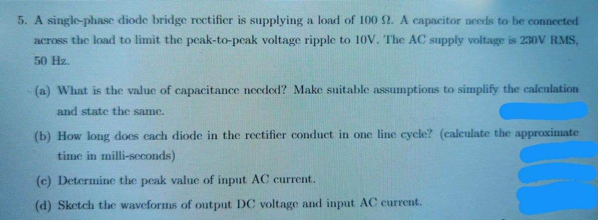 5. A single-phase diode bridge rectifier is supplying a load of 100 2. A capacitor needs to be connected
across the load to limit the peak-to-peak voltage ripple to 10V. The AC supply voltage is 230V RMS,
50 Hz.
(a) What is the value of capacitance needed? Make suitable assumptions to simplify the calculation
and state the same.
(b) How long does cach diode in the rectifier conduct in one line cycle? (caleulate the approximate
time in milli-seconds)
(c) Determine the peak value of input AC current.
(d) Sketch the waveforms of output DC voltage and input AC current.
