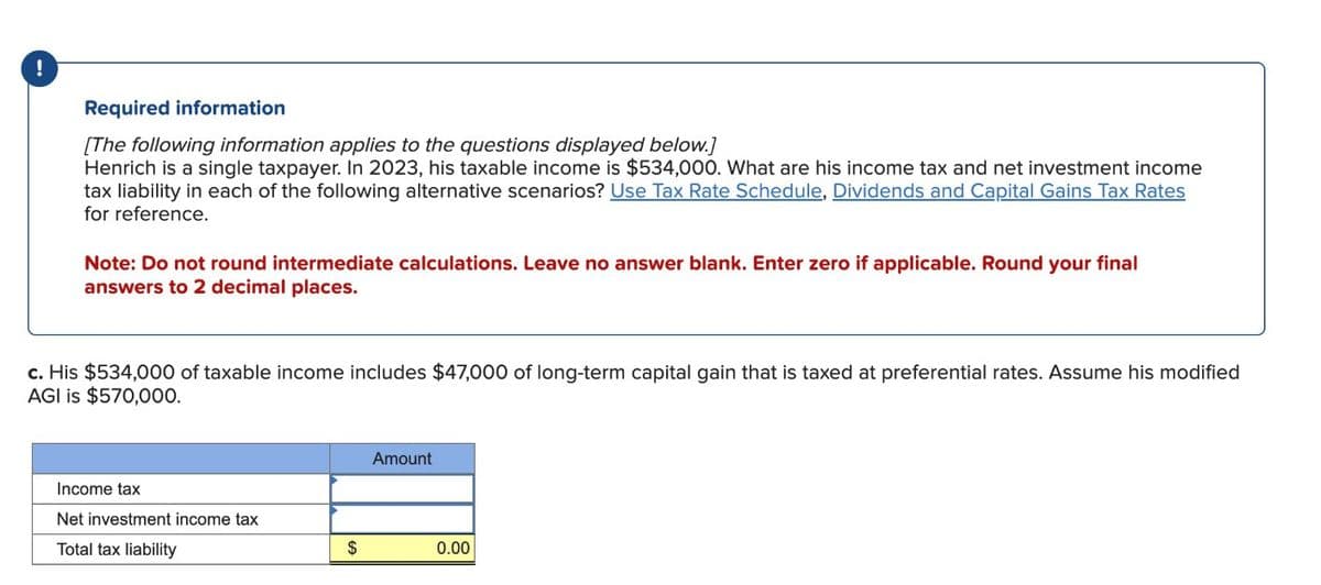 !
Required information
[The following information applies to the questions displayed below.]
Henrich is a single taxpayer. In 2023, his taxable income is $534,000. What are his income tax and net investment income
tax liability in each of the following alternative scenarios? Use Tax Rate Schedule, Dividends and Capital Gains Tax Rates
for reference.
Note: Do not round intermediate calculations. Leave no answer blank. Enter zero if applicable. Round your final
answers to 2 decimal places.
c. His $534,000 of taxable income includes $47,000 of long-term capital gain that is taxed at preferential rates. Assume his modified
AGI is $570,000.
Income tax
Net investment income tax
Total tax liability
Amount
$
0.00