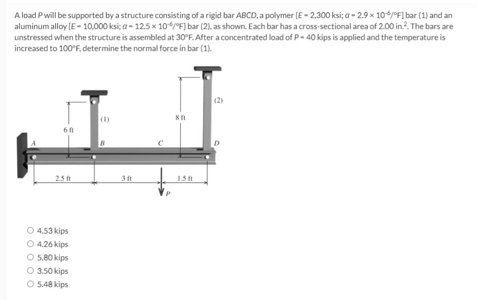 A load P will be supported by a structure consisting of a rigid bar ABCD, a polymer [E = 2,300 ksi; a = 2.9 x 10-6/°F] bar (1) and an
aluminum alloy [E = 10,000 ksi; a = 12.5 x 10-6/°F] bar (2), as shown. Each bar has a cross-sectional area of 2.00 in.². The bars are
unstressed when the structure is assembled at 30°F. After a concentrated load of P = 40 kips is applied and the temperature is
increased to 100°F, determine the normal force in bar (1).
6 ft
2.5 ft
4.53 kips
O 4.26 kips
5.80 kips
O 3.50 kips
O 5.48 kips
(1)
B
3 ft
8 ft
1.5 ft
(2)
