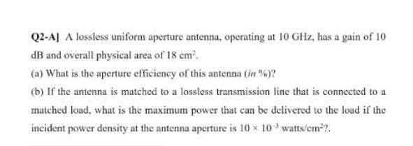 Q2-AJ A lossless uniform aperture antenna, operating at 10 GHz, has a gain of 10
dB and overall physical area of 18 cm.
(a) What is the aperture efficiency of this antenna (in %)?
(b) If the antenna is matched to a lossless transmission line that is connected to a
matched load, what is the maximum power that can be delivered to the load if the
incident power density at the antenna aperture is 10 x 10 watts/cm??.
