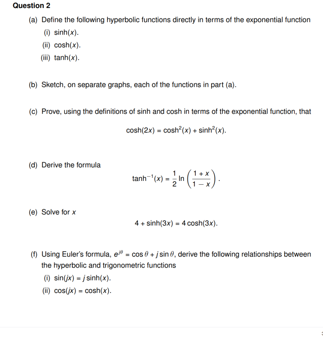 Question 2
(a) Define the following hyperbolic functions directly in terms of the exponential function
(i) sinh(x).
(ii) cosh(x).
(iii) tanh(x).
(b) Sketch, on separate graphs, each of the functions in part (a).
(c) Prove, using the definitions of sinh and cosh in terms of the exponential function, that
cosh(2x) = cosh?(x) + sinh²(x).
(d) Derive the formula
1+ X
In
2
1
tanh-'(x)
1 - x
(e) Solve for x
4 + sinh(3x) = 4 cosh(3x).
(f) Using Euler's formula, el
= cos 0 + j sin 0, derive the following relationships between
the hyperbolic and trigonometric functions
(i) sin(jx) = j sinh(x).
(ii) cos(jx) = cosh(x).
