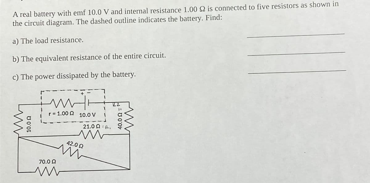 A real battery with emf 10.0 V and internal resistance 1.00 2 is connected to five resistors as shown in
the circuit diagram. The dashed outline indicates the battery. Find:
a) The load resistance.
b) The equivalent resistance of the entire circuit.
c) The power dissipated by the battery.
10.0 Ω
m
r = 1.00 Ω
Hi
70.0 Ω
www
10.0 V
21.02.
m
42.0 Ω
www
22
40.0 Ω '