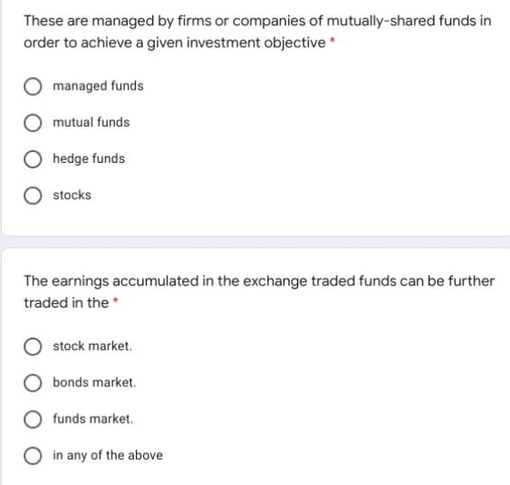 These are managed by firms or companies of mutually-shared funds in
order to achieve a given investment objective *
managed funds
mutual funds
hedge funds
stocks
The earnings accumulated in the exchange traded funds can be further
traded in the *
stock market.
bonds market.
funds market.
O in any of the above
