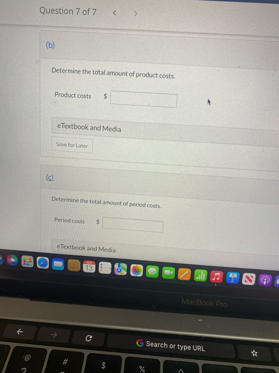 F
Question 7 of 7
(b)
(c).
Determine the total amount of product costs.
Product costs $
eTextbook and Media
Save for Later
Period costs $
Determine the total amount of period costs.
<
eTextbook and Media
#C
NOV
13
с
>
$
%
♫
MacBook Pro
Search or type URL
☆