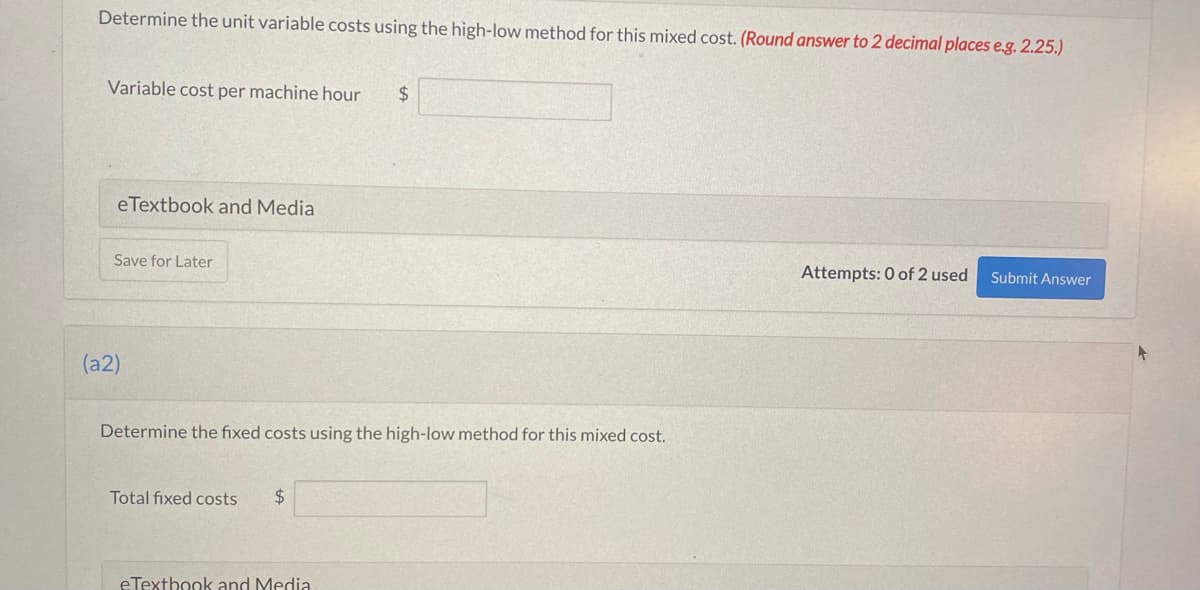 Determine the unit variable costs using the high-low method for this mixed cost. (Round answer to 2 decimal places e.g. 2.25.)
Variable cost per machine hour $
eTextbook and Media
Save for Later
(a2)
Determine the fixed costs using the high-low method for this mixed cost.
Total fixed costs $
eTextbook and Media
Attempts: 0 of 2 used Submit Answer
+