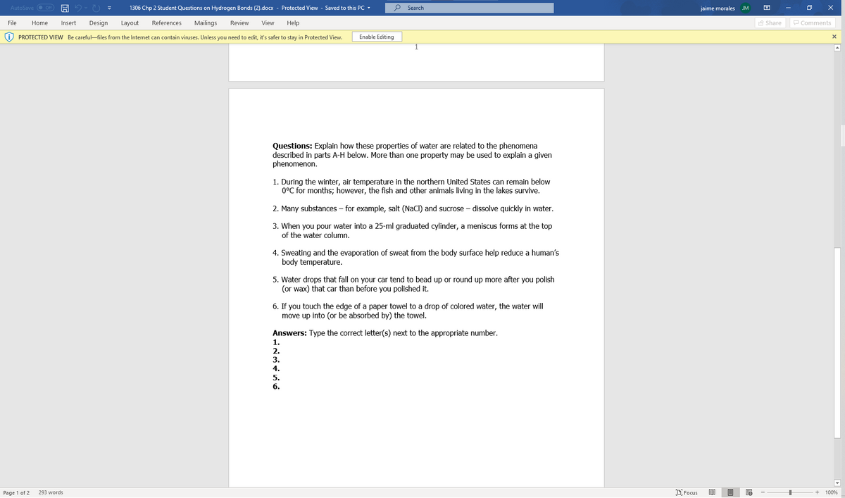 AutoSave
1306 Chp 2 Student Questions on Hydrogen Bonds (2).docx - Protected View - Saved to this PC -
O Search
jaime morales
JM
File
Home
Insert
Design
Layout
References
Mailings
Review
View
Help
A Share
P Comments
i) PROTECTED VIEW Be careful-files from the Internet can contain viruses. Unless you need to edit, it's safer to stay in Protected View.
Enable Editing
Questions: Explain how these properties of water are related to the phenomena
described in parts A-H below. More than one property may be used to explain a given
phenomenon.
1. During the winter, air temperature in the northern United States can remain below
0°C for months; however, the fish and other animals living in the lakes survive.
2. Many substances – for example, salt (NaCl) and sucrose – dissolve quickly in water.
3. When you pour water into a 25-ml graduated cylinder, a meniscus forms at the top
of the water column.
4. Sweating and the evaporation of sweat from the body surface help reduce a human's
body temperature.
5. Water drops that fall on your car tend to bead up or round up more after you polish
(or wax) that car than before you polished it.
6. If you touch the edge of a paper towel to a drop of colored water, the water will
move up into (or be absorbed by) the towel.
Answers: Type the correct letter(s) next to the appropriate number.
1.
2.
3.
4.
5.
6.
Page 1 of 2
293 words
O Focus
100%
