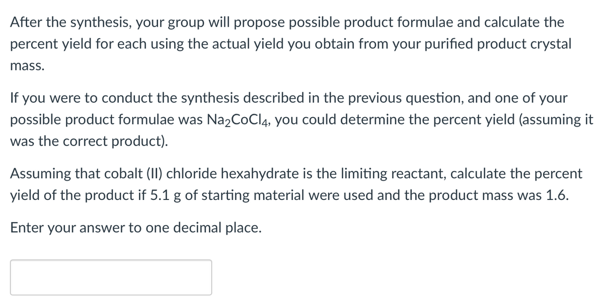 After the synthesis, your group will propose possible product formulae and calculate the
percent yield for each using the actual yield you obtain from your purified product crystal
mass.
If you were to conduct the synthesis described in the previous question, and one of your
possible product formulae was Na2CoCl 4, you could determine the percent yield (assuming it
was the correct product).
Assuming that cobalt (II) chloride hexahydrate is the limiting reactant, calculate the percent
yield of the product if 5.1 g of starting material were used and the product mass was 1.6.
Enter your answer to one decimal place.