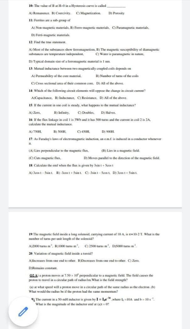 10: The value of B at H-0 in a Hysteresis curve is called
A) Remanence. B) Coercivity. C) Magnetization. D) Porosity
11: Ferrites are a sub-group of
A) Non-magnetic materials, B) Ferro-magnetic materials, C) Paramagnetic materials,
D) Ferri-magnetic materials.
.
12: Find the true statement.
A) Most of the substances show ferromagnetism, B) The magnetic susceptibility of diamagnetic
substances are temperature independent,
C) Water is paramagnetic in nature,
D) Typical domain size of a ferromagnetic material is I nm.
13: Mutual inductance between two magnetically coupled coils depends on
A) Permeability of the core material,
B) Number of turns of the coils
C) Cross sectional area of their common core, D) All of the above.
14: Which of the following circuit elements will oppose the change in circuit current?
A)Capacitance. B) Inductance, C) Resistance, D) All of the above.
15: If the current in one coil is steady, what happens to the mutual inductance?
A) Zero,
B) Infinity. C) Doubles, D) Halves.
16: If the flux linkage in coil I is 3Wb and it has 500 turns and the current in coil 2 is 2A.
calculate the mutual inductance.
A) 750H,
B) 500H,
C)450H.
D) 900H.
17: As Faraday's laws of electromagnetic induction, an em.f. is induced in a conductor whenever
it.
(A) Lies perpendicular to the magnetic flux,
(B) Lies in a magnetic field.
(C) Cuts magnetic flux,
D) Moves parallel to the direction of the magnetic ficld.
18: Calculate the emf when the flux is given by 3sin t+ Scos t
A) 3cos t - Ssin t. B) -3cost+ 5Ssin t. C) -3sin t-Scos t, D) 3cos t+ Ssin t.
19:The magnetic field inside a long solenoid, carrying current of 10 A, is Ex 10-2 T. What is the
number of turns per unit length of the solenoid?
A)2000 turns m", B)1000 turns m", C) 2500 turns m", D)S000 turns m"
20: Variation of magnetic field inside a toroid?
A)lncreases from one end to other. B)Decreases from one end to other. C) Zero.
.
D)Remains constant.
02A) a proton moves at 7.50 x 10 perpendicular to a magnetic field. The field causes the
proton to travel in a circular path of radius Im. What is the field strength?
(a) at what speed will a proton move in a circular path of the same radius as the electron (b)
What would the radius be if the proton had the same momentum?
BỊ The current in a 50-mH inductor is given by I= Le" where =10A and b = 10s.
What is the magnitude of the inductor emf at (a)t = 07
