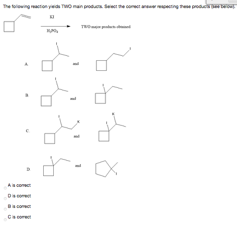 The following reaction yields TWO main products. Select the correct answer respecting these products (see below).
KI
TWO major products obtained
H;PO,
A
and
B.
and
c.
and
and
D
A is correct
Dis correct
Bis correct
Cis correct
