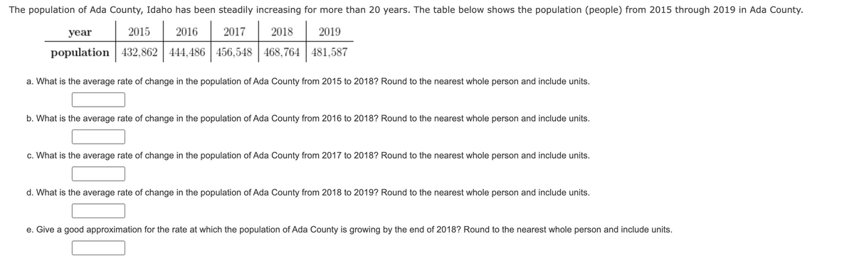 The population of Ada County, Idaho has been steadily increasing for more than 20 years. The table below shows the population (people) from 2015 through 2019 in Ada County.
year
2015
2016
2017
2018
2019
population 432,862 444,486 456,548 468,764 481,587
a. What is the average rate of change in the population of Ada County from 2015 to 2018? Round to the nearest whole person and include units.
b. What is the average rate of change in the population of Ada County from 2016 to 2018? Round to the nearest whole person and include units.
c. What is the average rate of change in the population of Ada County from 2017 to 2018? Round to the nearest whole person and include units.
d. What is the average rate of change in the population of Ada County from 2018 to 2019? Round to the nearest whole person and include units.
e. Give a good approximation for the rate at which the population of Ada County is growing by the end of 2018? Round to the nearest whole person and include units.