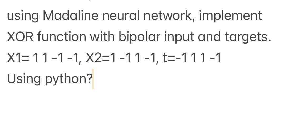 using Madaline neural network, implement
XOR function with bipolar input and targets.
X1= 11-1-1, X2=1 -1 1 -1, t=-111-1
Using python?