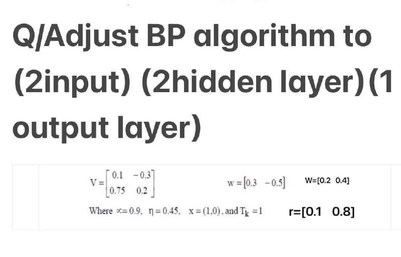 Q/Adjust BP algorithm to
(2input) (2hidden layer) (1
output layer)
0.1 -0.3
0.75 0.2
Where x=0.9, n=0.45, x=(1.0), and T = 1
V=
w = [0.3 -0.5] W=[0.2 0.4]
r=[0.1 0.8]
