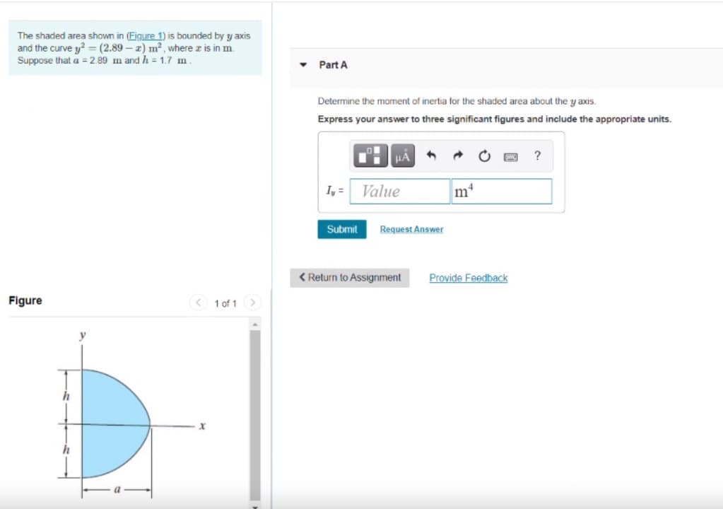 The shaded area shown in (Figure 1) is bounded by y axis
and the curve y = (2.89 – 2) m2, where z is in m.
Suppose that a = 2.89 m and h = 1.7 m.
Part A
Determine the moment of inertia for the shaded area about the y axis.
Express your answer to three significant figures and include the appropriate units.
HA
?
I, =
Value
m
Submit
Request Answer
< Return to Assignment
Provide Feedback
Figure
< 1 of 1
>
h
