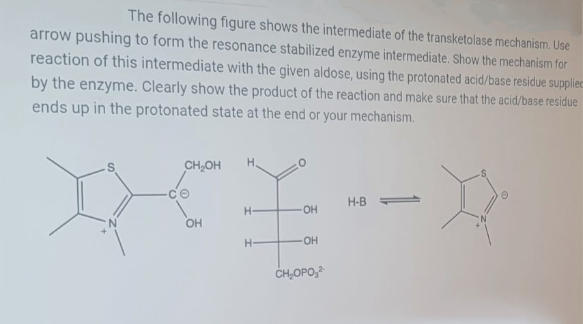 The following figure shows the intermediate of the transketolase mechanism. Use
arrow pushing to form the resonance stabilized enzyme intermediate. Show the mechanism for
reaction of this intermediate with the given aldose, using the protonated acid/base residue suppliec
by the enzyme. Clearly show the product of the reaction and make sure that the acid/base residue
ends up in the protonated state at the end or your mechanism.
H.
CH,OH
H-B
H-
HO-
OH
H-
OH
CH,OPO,
