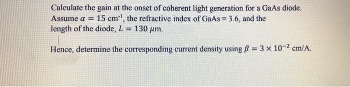 Calculate the gain at the onset of coherent light generation for a GaAs diode.
Assume a = 15 cm', the refractive index of GaAs 3.6, and the
length of the diode, L = 130 µm.
%3D
Hence, determine the corresponding current density using B = 3 x 10-2 cm/A.
