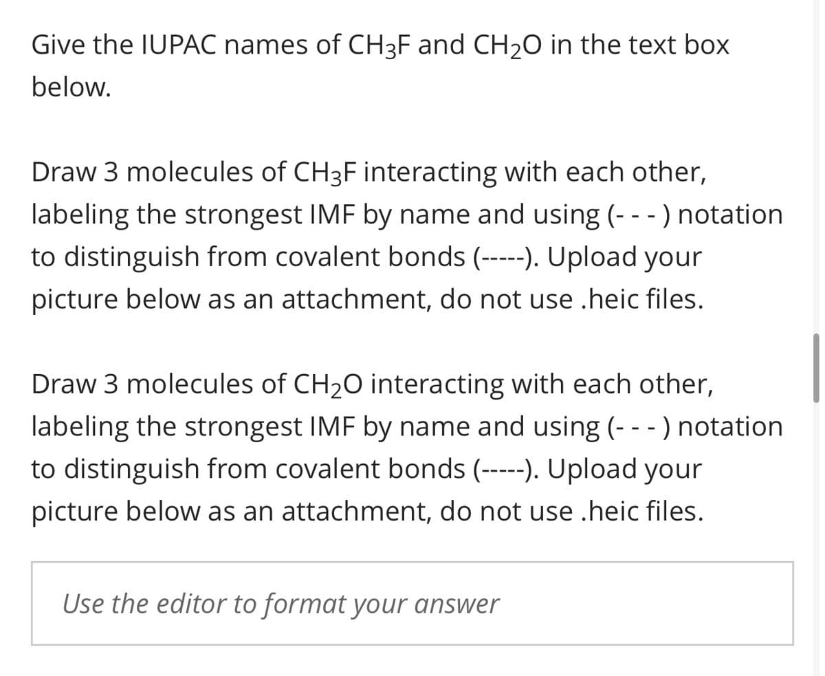 Give the IUPAC names of CH3F and CH₂O in the text box
below.
Draw 3 molecules of CH3F interacting with each other,
labeling the strongest IMF by name and using (- - -) notation
to distinguish from covalent bonds (-----). Upload your
picture below as an attachment, do not use .heic files.
Draw 3 molecules of CH₂O interacting with each other,
labeling the strongest IMF by name and using (- - -) notation
to distinguish from covalent bonds (-----). Upload your
picture below as an attachment, do not use .heic files.
Use the editor to format your answer