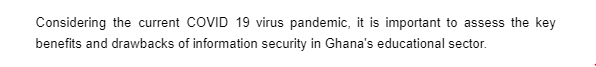 Considering the current COVID 19 virus pandemic, it is important to assess the key
benefits and drawbacks of information security in Ghana's educational sector.