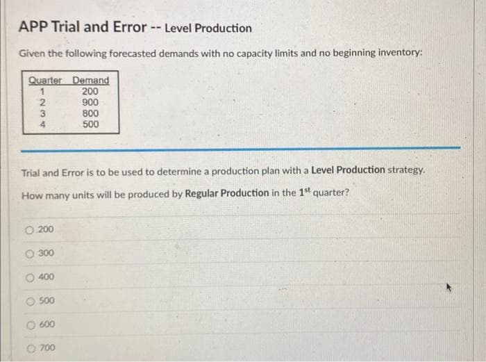 APP Trial and Error -- Level Production
Given the following forecasted demands with no capacity limits and no beginning inventory:
Quarter Demand
200
900
1
234
Trial and Error is to be used to determine a production plan with a Level Production strategy.
How many units will be produced by Regular Production in the 1st quarter?
O.200
O 300
400
500
600
800
500
O 700