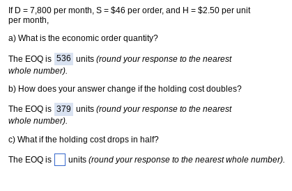 If D = 7,800 per month, S = $46 per order, and H= $2.50 per unit
per month,
a) What is the economic order quantity?
The EOQ is 536 units (round your response to the nearest
whole number).
b) How does your answer change if the holding cost doubles?
The EOQ is 379 units (round your response to the nearest
whole number).
c) What if the holding cost drops in half?
The EOQ is units (round your response to the nearest whole number).