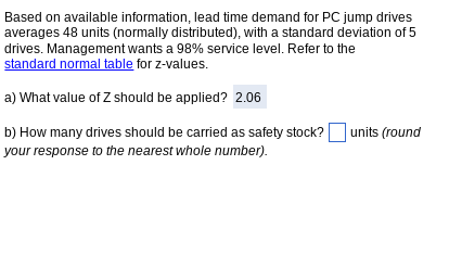 Based on available information, lead time demand for PC jump drives
averages 48 units (normally distributed), with a standard deviation of 5
drives. Management wants a 98% service level. Refer to the
standard normal table for z-values.
a) What value of Z should be applied? 2.06
b) How many drives should be carried as safety stock?
your response to the nearest whole number).
units (round