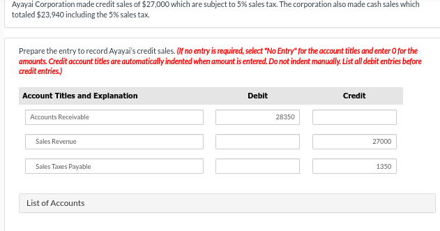 Ayayai Corporation made credit sales of $27,000 which are subject to 5% sales tax. The corporation also made cash sales which
totaled $23,940 including the 5% sales tax.
Prepare the entry to record Ayayai's credit sales. (If no entry is required, select "No Entry" for the account titles and enter O for the
amounts. Credit account titles are automatically indented when amount is entered. Do not indent manually. List all debit entries before
credit entries.)
Account Titles and Explanation
Accounts Receivable
Sales Revenue
Sales Taxes Payable
List of Accounts
Debit
28350
Credit
27000
1350