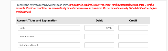 Prepare the entry to record Ayayai's cash sales. (If no entry is required, select "No Entry" for the account titles and enter o for the
amounts. Credit account titles are automatically indented when amount is entered. Do not indent manually. List all debit entries before
credit entries.)
Account Titles and Explanation
Cash
Sales Revenue
Sales Taxes Payable
Debit
23940
Credit