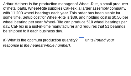 Arthur Meiners is the production manager of Wheel-Rite, a small producer
of metal parts. Wheel-Rite supplies Cal-Tex, a larger assembly company,
with 11,200 wheel bearings each year. This order has been stable for
some time. Setup cost for Wheel-Rite is $39, and holding cost is $0.50 per
wheel bearing per year. Wheel-Rite can produce 510 wheel bearings per
day. Cal-Tex is a just-in-time manufacturer and requires that 51 bearings
be shipped to it each business day.
a) What is the optimum production quantity?
response to the nearest whole number).
units (round your