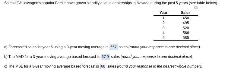 Sales of Volkswagen's popular Beetle have grown steadily at auto dealerships in Nevada during the past 5 years (see table below).
Year
1
сле со NH
2
3
4
5
Sales
450
495
520
566
585
a) Forecasted sales for year 6 using a 3-year moving average is 557 sales (round your response to one decimal place).
b) The MAD for a 3-year moving average based forecast is 67.9 sales (round your response to one decimal place).
c) The MSE for a 3-year moving average based forecast is 68 sales (round your response to the nearest whole number).