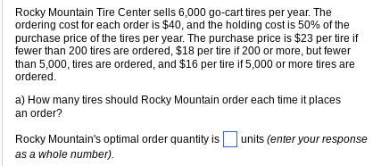 Rocky Mountain Tire Center sells 6,000 go-cart tires per year. The
ordering cost for each order is $40, and the holding cost is 50% of the
purchase price of the tires per year. The purchase price is $23 per tire if
fewer than 200 tires are ordered, $18 per tire if 200 or more, but fewer
than 5,000, tires are ordered, and $16 per tire if 5,000 or more tires are
ordered.
a) How many tires should Rocky Mountain order each time it places
an order?
Rocky Mountain's optimal order quantity is units (enter your response
as a whole number).