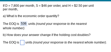 If D = 7,800 per month, S = $46 per order, and H= $2.50 per unit
per month,
a) What is the economic order quantity?
The EOQ is 536 units (round your response to the nearest
whole number).
b) How does your answer change if the holding cost doubles?
The EOQ is units (round your response to the nearest whole number).