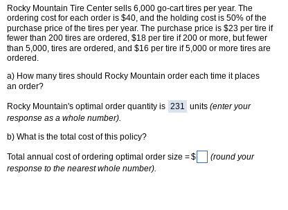 Rocky Mountain Tire Center sells 6,000 go-cart tires per year. The
ordering cost for each order is $40, and the holding cost is 50% of the
purchase price of the tires per year. The purchase price is $23 per tire if
fewer than 200 tires are ordered, $18 per tire if 200 or more, but fewer
than 5,000, tires are ordered, and $16 per tire if 5,000 or more tires are
ordered.
a) How many tires should Rocky Mountain order each time it places
an order?
Rocky Mountain's optimal order quantity is 231 units (enter your
response as a whole number).
b) What is the total cost of this policy?
Total annual cost of ordering optimal order size = $
response to the nearest whole number).
(round your