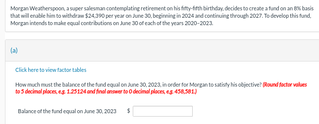 Morgan Weatherspoon, a super salesman contemplating retirement on his fifty-fifth birthday, decides to create a fund on an 8% basis
that will enable him to withdraw $24,390 per year on June 30, beginning in 2024 and continuing through 2027. To develop this fund,
Morgan intends to make equal contributions on June 30 of each of the years 2020-2023.
(a)
Click here to view factor tables
How much must the balance of the fund equal on June 30, 2023, in order for Morgan to satisfy his objective? (Round factor values
to 5 decimal places, e.g. 1.25124 and final answer to 0 decimal places, e.g. 458,581.)
Balance of the fund equal on June 30, 2023 $