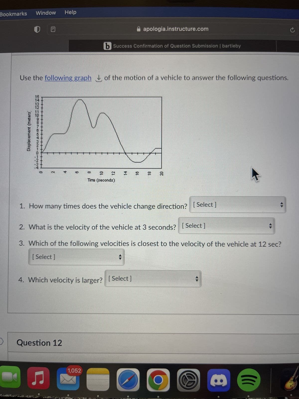 Bookmarks Window
>
Displacement (meters)
154 13 12 11 10 98765432101234
||||||||
11h
Use the following graph of the motion of a vehicle to answer the following questions.
|||||||| 0
2
1. How many
Help
4
Question 12
6
8
10
b Success Confirmation of Question Submission | bartleby
1,052
12
Time (seconds)
14
4. Which velocity is larger? [Select]
♫ C
apologia.instructure.com
16
times does the vehicle change direction? [Select]
2. What is the velocity of the vehicle at 3 seconds? [Select]
3. Which of the following velocities is closest to the velocity of the vehicle at 12 sec?
[ Select]
18
20
8